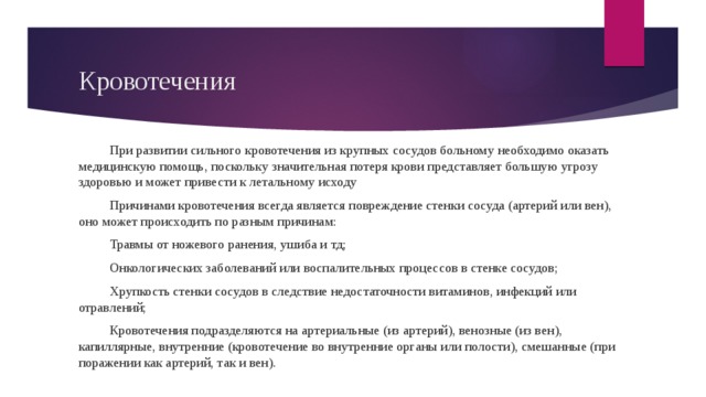 Кровотечения При развитии сильного кровотечения из крупных сосудов больному необходимо оказать медицинскую помощь, поскольку значительная потеря крови представляет большую угрозу здоровью и может привести к летальному исходу Причинами кровотечения всегда является повреждение стенки сосуда (артерий или вен), оно может происходить по разным причинам: Травмы от ножевого ранения, ушиба и тд; Онкологических заболеваний или воспалительных процессов в стенке сосудов; Хрупкость стенки сосудов в следствие недостаточности витаминов, инфекций или отравлений; Кровотечения подразделяются на артериальные (из артерий), венозные (из вен), капиллярные, внутренние (кровотечение во внутренние органы или полости), смешанные (при поражении как артерий, так и вен). 