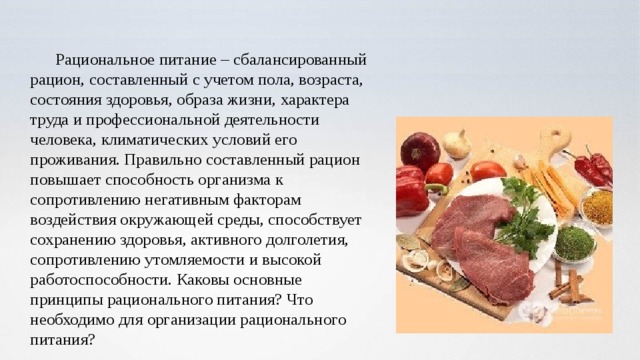 Рациональное питание – сбалансированный рацион, составленный с учетом пола, возраста, состояния здоровья, образа жизни, характера труда и профессиональной деятельности человека, климатических условий его проживания. Правильно составленный рацион повышает способность организма к сопротивлению негативным факторам воздействия окружающей среды, способствует сохранению здоровья, активного долголетия, сопротивлению утомляемости и высокой работоспособности. Каковы основные принципы рационального питания? Что необходимо для организации рационального питания? 