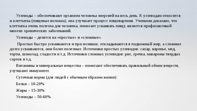 Углеводы – обеспечивают организм человека энергией на весь день. К углеводам относится и клетчатка (пищевые волокна), она улучшает процесс пищеварения. Учеными доказано, что клетчатка очень полезна для человека, помогает усваивать пищу, является профилактикой многих хронических заболеваний. Углеводы – делятся на «простые» и «сложные».  Простые быстро усваиваются и при излишке, откладываются в подкожный жир, а сложные долго усваиваются, они более полезные. Источники простых углеводов: сахар, варенье, мед, торты, шоколад, сладости и т.д. Источники сложных углеводов: рис, гречка, макароны твердых сортов и т.д. Витамины и минеральные вещества – помогают обеспечивать правильный обмен веществ, улучшают иммунитет. Суточная норма (для людей с обычным образом жизни): Белки – 10-20% Жиры – 15-30% Углеводы – 50-60% 