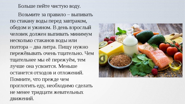 Больше пейте чистую воду. Возьмите за правило – выпивать по стакану воды перед завтраком, обедом и ужином. В день взрослый человек должен выпивать минимум несколько стаканов воды или полтора – два литра. Пищу нужно пережёвывать очень тщательно. Чем тщательнее мы её пережуём, тем лучше она усвоится. Меньше останется отходов и отложений. Помните, что прежде чем проглотить еду, необходимо сделать не менее тридцати жевательных движений. 