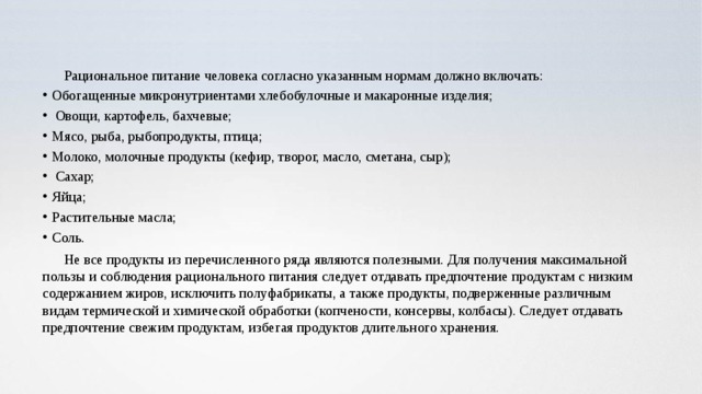 Рациональное питание человека согласно указанным нормам должно включать: Обогащенные микронутриентами хлебобулочные и макаронные изделия;  Овощи, картофель, бахчевые; Мясо, рыба, рыбопродукты, птица; Молоко, молочные продукты (кефир, творог, масло, сметана, сыр);  Сахар; Яйца; Растительные масла; Соль. Не все продукты из перечисленного ряда являются полезными. Для получения максимальной пользы и соблюдения рационального питания следует отдавать предпочтение продуктам с низким содержанием жиров, исключить полуфабрикаты, а также продукты, подверженные различным видам термической и химической обработки (копчености, консервы, колбасы). Следует отдавать предпочтение свежим продуктам, избегая продуктов длительного хранения. 