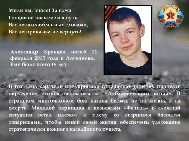 Ушли вы, юные! За вами Гонцов не посылали в путь. Вас ни возлюбленных словами, Вас ни приказом не вернуть! Александр Кравцов погиб 12 февраля 2015 года в Логвиново. Ему было всего 18 лет. В тот день каратели предприняли отчаянную попытку прорвать окружение, чтобы вырваться из «Дебальцевского котла». В страшном многочасовом бою казаки бились не на жизнь, а на смерть. Молодой парнишка с позывным «Фитиль» в сложной ситуации встал плечом к плечу со старшими боевыми товарищами, чтобы ценой своей жизни обеспечить удержание стратегически важного населённого пункта. 