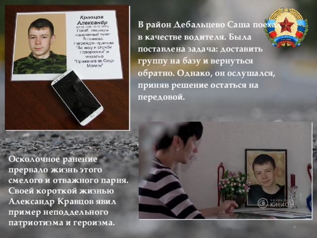 В район Дебальцево Саша поехал в качестве водителя. Была поставлена задача: доставить группу на базу и вернуться обратно. Однако, он ослушался, приняв решение остаться на передовой. Осколочное ранение прервало жизнь этого смелого и отважного парня. Своей короткой жизнью Александр Кравцов явил пример неподдельного патриотизма и героизма. 