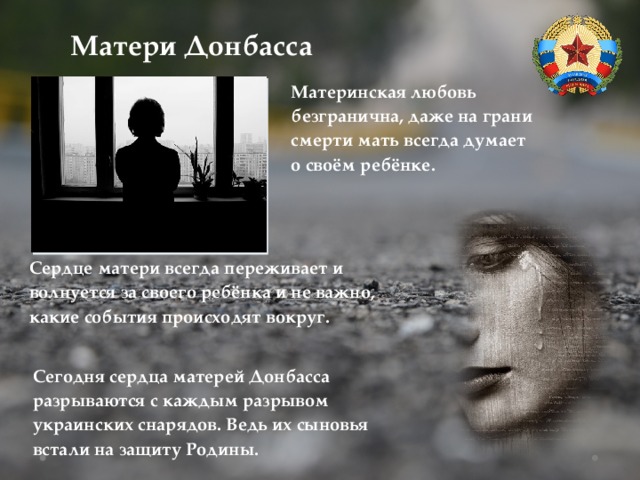 Матери Донбасса Материнская любовь безгранична, даже на грани смерти мать всегда думает о своём ребёнке. Сердце матери всегда переживает и волнуется за своего ребёнка и не важно, какие события происходят вокруг. Сегодня сердца матерей Донбасса разрываются с каждым разрывом украинских снарядов. Ведь их сыновья встали на защиту Родины. 