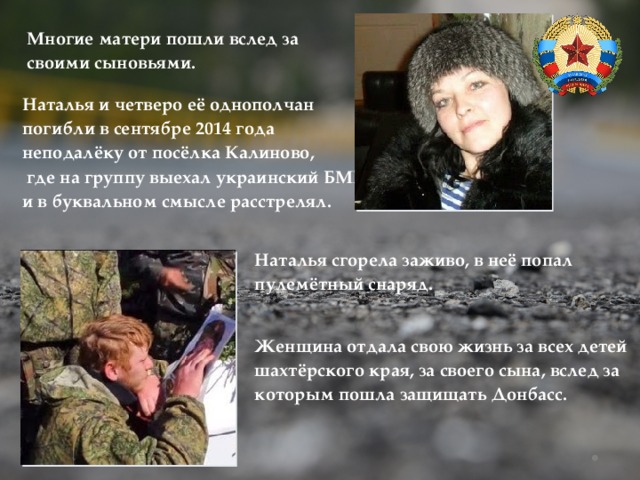 Многие матери пошли вслед за своими сыновьями. Наталья и четверо её однополчан погибли в сентябре 2014 года неподалёку от посёлка Калиново,  где на группу выехал украинский БМП и в буквальном смысле расстрелял. Наталья сгорела заживо, в неё попал пулемётный снаряд. Женщина отдала свою жизнь за всех детей шахтёрского края, за своего сына, вслед за которым пошла защищать Донбасс. 