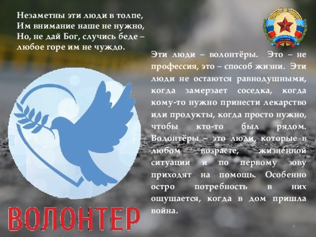 Незаметны эти люди в толпе, Им внимание наше не нужно, Но, не дай Бог, случись беде – любое горе им не чуждо. Эти люди – волонтёры. Это – не профессия, это – способ жизни. Эти люди не остаются равнодушными, когда замерзает соседка, когда кому-то нужно принести лекарство или продукты, когда просто нужно, чтобы кто-то был рядом. Волонтёры – это люди, которые в любом возрасте, жизненной ситуации и по первому зову приходят на помощь. Особенно остро потребность в них ощущается, когда в дом пришла война. 