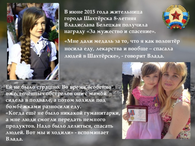 В июне 2015 года жительница города Шахтёрска 8-летняя Владислава Белецкая получила награду «За мужество и спасение». «Мне дали медаль за то, что я как волонтёр носила еду, лекарства и вообще – спасала людей в Шахтёрске», - говорит Влада. Ей не было страшно. Во время особенно ожесточённых обстрелов они с мамой сидела в подвале, а потом ходили под бомбёжками разносили еду. «Когда ещё не было никакой гуманитарки, а мне люди смогли передать немного продуктов. Надо было делиться, спасать людей. Вот мы и ходили» - вспоминает Влада. 