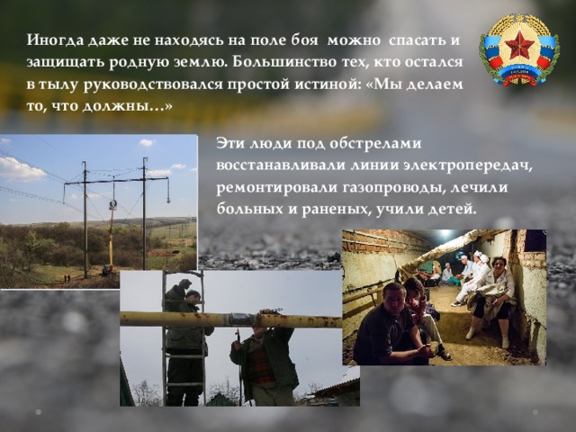 Иногда даже не находясь на поле боя можно спасать и защищать родную землю. Большинство тех, кто остался в тылу руководствовался простой истиной: «Мы делаем то, что должны…» Эти люди под обстрелами восстанавливали линии электропередач, ремонтировали газопроводы, лечили больных и раненых, учили детей. 