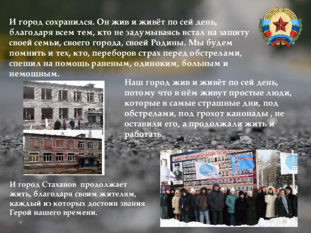 И город сохранился. Он жив и живёт по сей день, благодаря всем тем, кто не задумываясь встал на защиту своей семьи, своего города, своей Родины. Мы будем помнить и тех, кто, переборов страх перед обстрелами, спешил на помощь раненым, одиноким, больным и немощным. Наш город жив и живёт по сей день, потому что в нём живут простые люди, которые в самые страшные дни, под обстрелами, под грохот канонады , не оставили его, а продолжали жить и работать. И город Стаханов продолжает жить, благодаря своим жителям, каждый из которых достоин звания Герой нашего времени. 