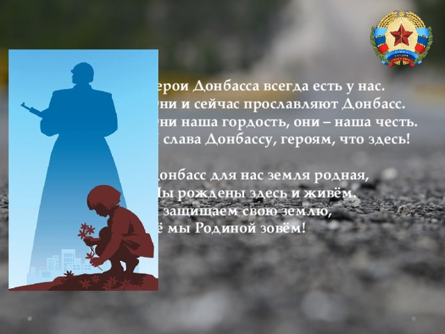 Герои Донбасса всегда есть у нас. Они и сейчас прославляют Донбасс. Они наша гордость, они – наша честь. И слава Донбассу, героям, что здесь!  Донбасс для нас земля родная, Мы рождены здесь и живём. И защищаем свою землю, Её мы Родиной зовём! 