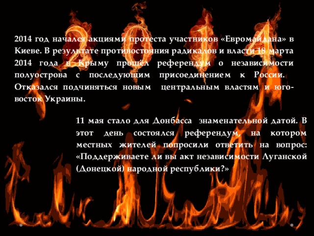 2014 год начался акциями протеста участников «Евромайдана» в Киеве. В результате противостояния радикалов и власти 18 марта 2014 года в Крыму прошёл референдум о независимости полуострова с последующим присоединением к России. Отказался подчиняться новым центральным властям и юго-восток Украины. 11 мая стало для Донбасса знаменательной датой. В этот день состоялся референдум, на котором местных жителей попросили ответить на вопрос: «Поддерживаете ли вы акт независимости Луганской (Донецкой) народной республики?» 