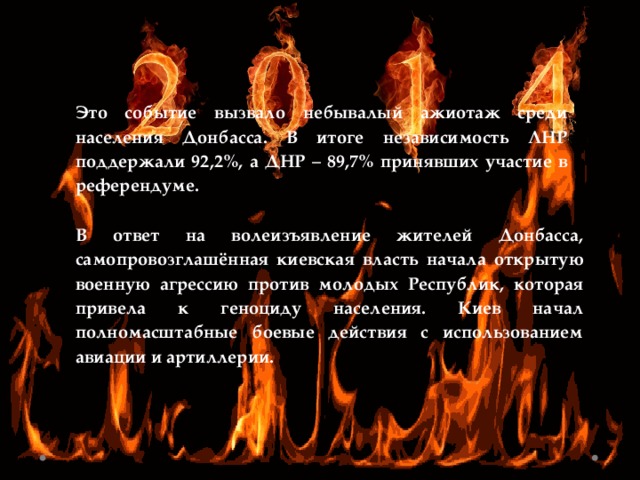 Это событие вызвало небывалый ажиотаж среди населения Донбасса. В итоге независимость ЛНР поддержали 92,2%, а ДНР – 89,7% принявших участие в референдуме. В ответ на волеизъявление жителей Донбасса, самопровозглашённая киевская власть начала открытую военную агрессию против молодых Республик, которая привела к геноциду населения. Киев начал полномасштабные боевые действия с использованием авиации и артиллерии. 