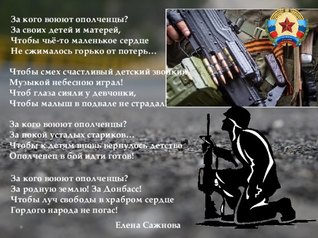 За кого воюют ополченцы? За своих детей и матерей, Чтобы чьё-то маленькое сердце Не сжималось горько от потерь… Чтобы смех счастливый детский звонкий Музыкой небесною играл! Чтоб глаза сияли у девчонки, Чтобы малыш в подвале не страдал! За кого воюют ополченцы? За покой усталых стариков… Чтобы к детям вновь вернулось детство Ополченец в бой идти готов! За кого воюют ополченцы? За родную землю! За Донбасс! Чтобы луч свободы в храбром сердце Гордого народа не погас!  Елена Сажнова 