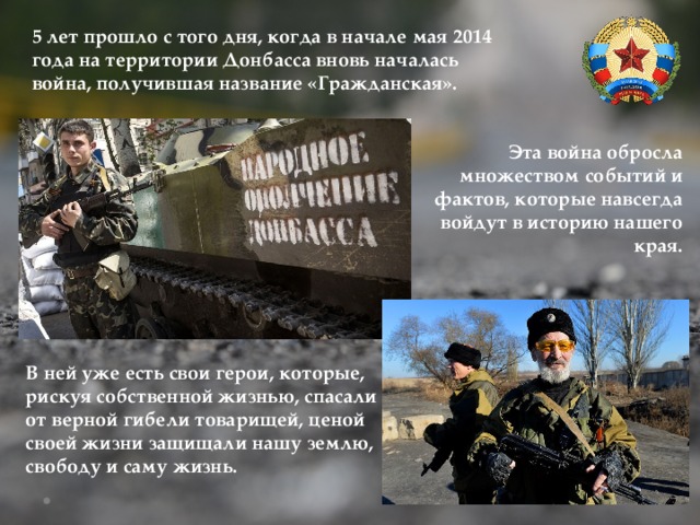 5 лет прошло с того дня, когда в начале мая 2014 года на территории Донбасса вновь началась война, получившая название «Гражданская». Эта война обросла множеством событий и фактов, которые навсегда войдут в историю нашего края. В ней уже есть свои герои, которые, рискуя собственной жизнью, спасали от верной гибели товарищей, ценой своей жизни защищали нашу землю, свободу и саму жизнь. 