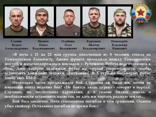 Пономарёв Славин Иванов Олейник Карханов Вадим Павел Владимир Олег Виктор Иванович Валериевич Владимирович Владимирович Александрович  «В ночь с 21 на 22 мая группа ополченцев из 8 человек стояла на Томашевском блокпосту. Линия фронта проходила между Томашевским мостом и железнодорожным вокзалом г. Рубежное. Ребята подготовились к бою. Двое сапёров заложили фугас на другой стороне моста, чтобы остановить движение техники противника. В 5 утра на восьмерых ребят двинулись БМП…  Несколько часов продолжался бой. Страшно ли было им, почти не имевшим опята ведения боя? «Не боится лишь дурак» - говорят в народе. Страшно, но захлёстывал адреналин, а в голове билась мысль о необходимости остановить нацистов, не дать им топтать родную землю…  Бой был закончен. Пять стахановчан погибли в том сражении. Одного убил снайпер. Остальные погибли во время боя.» 