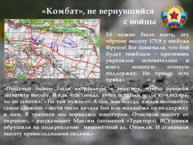 «Комбат», не вернувшийся с войны Её нужно было взять, эту чёртову высоту 175.9 у посёлка Фрунзе! Все понимали, что бой будет тяжёлым – противник укрепился основательно и имел мощную огневую поддержку. Но приказ есть приказ. « Опытные бойцы были направлены в авангард, чтобы броском захватить высоту. Я как чувствовал, хотел остаться возле командира, но он заметил: «Ты там нужнее». А сам, как всегда, взялся выполнять самое сложное – вести после начала боя всю молодёжь на поддержку к нам. В траншеи мы ворвались вшестером. Очистили высоту от укропов», - рассказывает Максим (позывной «Трактор»). ВСУшники обрушили на подкрепление миномётный ад. Отсекли. И атаковали высоту превосходящими силами.» 