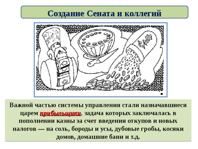 Создание Сената и коллегий Важной частью системы управления стали назначавшиеся царем прибыльщики , задача которых заключалась в пополнении казны за счет введения откупов и новых налогов — на соль, бороды и усы, дубовые гробы, косяки домов, домашние бани и т.д. 