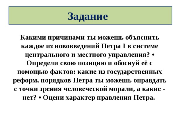 Задание Какими причинами ты можешь объяснить каждое из нововведений Петра I в системе центрального и местного управления? • Определи свою позицию и обоснуй её с помощью фактов: какие из государственных реформ, порядков Петра ты можешь оправдать с точки зрения человеческой морали, а какие - нет? • Оцени характер правления Петра. 