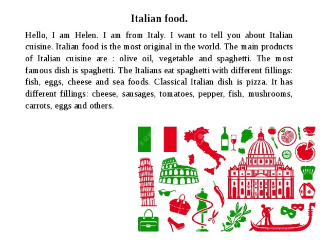 Italian food. Hello, I am Helen. I am from Italy. I want to tell you about Italian cuisine. Italian food is the most original in the world. The main products of Italian cuisine are : olive oil, vegetable and spaghetti. The most famous dish is spaghetti. The Italians eat spaghetti with different fillings: fish, eggs, cheese and sea foods. Classical Italian dish is pizza. It has different fillings: cheese, sausages, tomatoes, pepper, fish, mushrooms, carrots, eggs and others. 