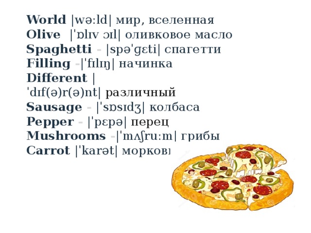 World |wəːld| мир, вселенная Olive  |ˈɒlɪv ɔɪl| оливковое масло Spaghetti  - |spəˈɡɛti| спагетти Filling  - |ˈfɪlɪŋ| начинка Different  |ˈdɪf(ə)r(ə)nt|  различный  Sausage  -   |ˈsɒsɪdʒ| колбаса Pepper  -   |ˈpɛpə|  перец  Mushrooms  - |ˈmʌʃruːm| грибы Carrot  |ˈkarət| морковь 