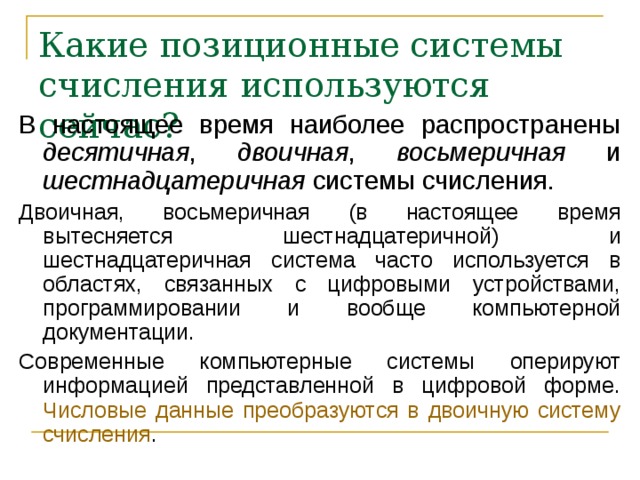 Какие позиционные системы счисления используются сейчас? В настоящее время наиболее распространены десятичная , двоичная , восьмеричная и шестнадцатеричная системы счисления. Двоичная, восьмеричная (в настоящее время вытесняется шестнадцатеричной) и шестнадцатеричная система часто используется в областях, связанных с цифровыми устройствами, программировании и вообще компьютерной документации. Современные компьютерные системы оперируют информацией представленной в цифровой форме. Числовые данные преобразуются в двоичную систему счисления . 