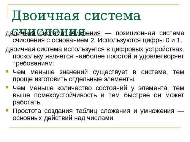 Двоичная система счисления  Двоичная система счисления — позиционная система счисления с основанием 2. Используются цифры 0 и 1. Двоичная система используется в цифровых устройствах, поскольку является наиболее простой и удовлетворяет требованиям: Чем меньше значений существует в системе, тем проще изготовить отдельные элементы. Чем меньше количество состояний у элемента, тем выше помехоустойчивость и тем быстрее он может работать. Простота создания таблиц сложения и умножения — основных действий над числами  