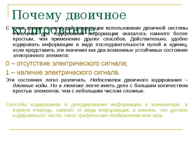 Почему двоичное кодирование С точки зрения технической реализации использование двоичной системы счисления для кодирования информации оказалось намного более простым, чем применение других способов. Действительно, удобно кодировать информацию в виде последовательности нулей и единиц, если представить эти значения как два возможных устойчивых состояния электронного элемента: 0 – отсутствие электрического сигнала; 1 – наличие электрического сигнала. Эти состояния легко различать. Недостаток двоичного кодирования – длинные коды . Но в технике  легче иметь дело с большим количеством простых элементов, чем с небольшим числом сложных. Способы кодирования и декодирования информации в компьютере, в первую очередь, зависит от вида информации, а именно, что должно кодироваться: числа, текст, графические изображения или звук. 