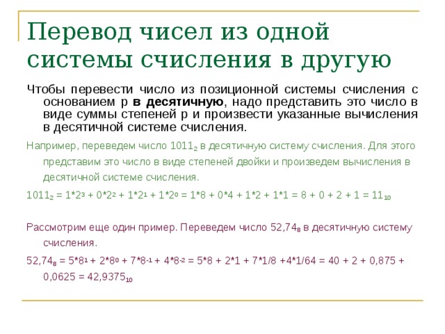 Перевод чисел из одной системы счисления в другую Чтобы перевести число из позиционной системы счисления с основанием p в десятичную , надо представить это число в виде суммы степеней p и произвести указанные вычисления в десятичной системе счисления. Например, переведем число 1011 2 в десятичную систему счисления. Для этого представим это число в виде степеней двойки и произведем вычисления в десятичной системе счисления. 1011 2 = 1*2 3 + 0*2 2 + 1*2 1 + 1*2 0 = 1*8 + 0*4 + 1*2 + 1*1 = 8 + 0 + 2 + 1 = 11 10 Рассмотрим еще один пример. Переведем число 52,74 8 в десятичную систему счисления. 52,74 8 = 5*8 1 + 2*8 0 + 7*8 -1 + 4*8 -2 = 5*8 + 2*1 + 7*1/8 +4*1/64 = 40 + 2 + 0,875 + 0,0625 = 42,9375 10  