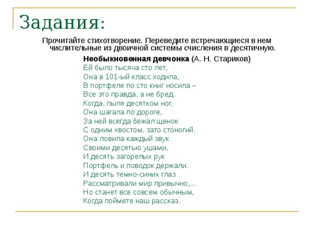 Задания: Прочитайте стихотворение. Переведите встречающиеся в нем числительные из двоичной системы счисления в десятичную. Необыкновенная девчонка (А. Н. Стариков) Ей было тысяча сто лет, Она в 101-ый класс ходила, В портфеле по сто книг носила – Все это правда, а не бред. Когда, пыля десятком ног, Она шагала по дороге, За ней всегда бежал щенок С одним хвостом, зато стоногий. Она ловила каждый звук Своими десятью ушами, И десять загорелых рук Портфель и поводок держали. И десять темно-синих глаз Рассматривали мир привычно,… Но станет все совсем обычным, Когда поймете наш рассказ. 
