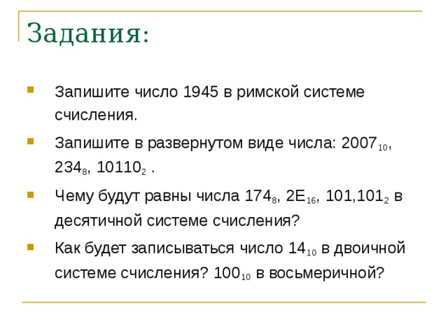 Задания: Запишите число 1945 в римской системе счисления. Запишите в развернутом виде числа: 2007 10 , 234 8 , 10110 2 . Чему будут равны числа 174 8 , 2 E 16 , 101,101 2 в десятичной системе счисления? Как будет записываться число 14 10 в двоичной системе счисления? 100 10 в восьмеричной? 