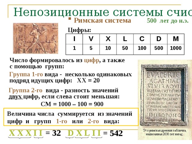 Непозиционные системы счисления 500 лет до н.э.   Римская система Цифры: I V 1 5 X L 10 50 C D 100 500 M 1000 Число формировалось из цифр , а также с помощью групп: Группа 1-го вида - несколько одинаковых подряд идущих цифр: XX = 20 Группа 2-го вида - разность значений двух цифр, если слева стоит меньшая:  СМ = 1000 – 100 = 900  Величина числа суммируется из значений  цифр и групп 1-го или 2-го вида: X  X  X  I  I D  X  L  I  I = 3 2 = 542 