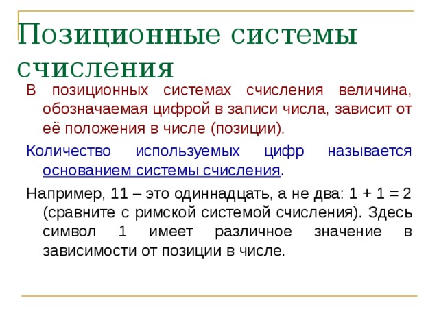 Позиционные системы счисления В позиционных системах счисления величина, обозначаемая цифрой в записи числа, зависит от её положения в числе (позиции). Количество используемых цифр называется основанием системы счисления . Например, 11 – это одиннадцать, а не два: 1 + 1 = 2 (сравните с римской системой счисления). Здесь символ 1 имеет различное значение в зависимости от позиции в числе. 
