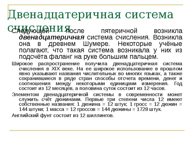 Двенадцатеричная система счисления Следующей после пятеричной возникла двенадцатеричная система счисления. Возникла она в древнем Шумере. Некоторые учёные полагают, что такая система возникала у них из подсчёта фаланг на руке большим пальцем. Широкое распространение получила двенадцатеричная система счисления в XIX веке. На ее широкое использование в прошлом явно указывают названия числительных во многих языках, а также сохранившиеся в ряде стран способы отсчета времени, денег и соотношения между некоторыми единицами измерения. Год состоит из 12 месяцев, а половина суток состоит из 12 часов. Элементом двенадцатеричной системы в современности может служить счёт дюжинами. Первые три степени числа 12 имеют собственные названия: 1 дюжина = 12 штук; 1 гросс = 12 дюжин = 144 штуки; 1 масса = 12 гроссов = 144 дюжины = 1728 штук. Английский фунт состоит из 12 шиллингов. 