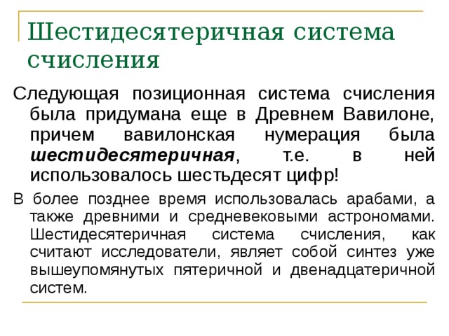 Шестидесятеричная система счисления Следующая позиционная система счисления была придумана еще в Древнем Вавилоне, причем вавилонская нумерация была шестидесятеричная , т.е. в ней использовалось шестьдесят цифр! В более позднее время использовалась арабами, а также древними и средневековыми астрономами. Шестидесятеричная система счисления, как считают исследователи, являет собой синтез уже вышеупомянутых пятеричной и двенадцатеричной систем. 