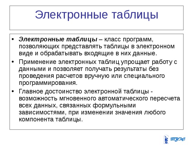 Электронные  таблицы Электронные таблицы – класс программ, позволяющих представлять таблицы в электронном виде и обрабатывать входящие в них данные. Применение электронных таблиц упрощает работу с данными и позволяет получать результаты без проведения расчетов вручную или специального программирования. Главное достоинство электронной таблицы - возможность мгновенного автоматического пересчета всех данных, связанных формульными зависимостями, при изменении значения любого компонента таблицы. 