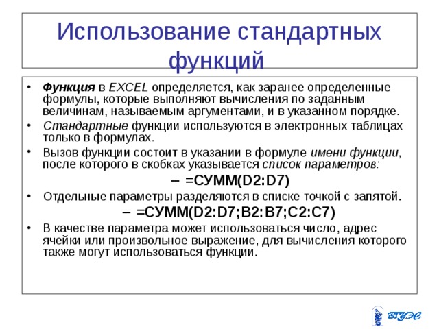 Использование стандартных функций Функция в EXCEL определяется, как заранее определенные формулы, которые выполняют вычисления по заданным величинам, называемым аргументами, и в указанном порядке. Стандартные функции используются в электронных таблицах только в формулах. Вызов функции состоит в указании в формуле имени функции , после которого в скобках указывается список параметров:  =СУММ(D2:D7) =СУММ(D2:D7) Отдельные параметры разделяются в списке точкой с запятой. =СУММ(D2:D7;B2:B7;C2:C7)  =СУММ(D2:D7;B2:B7;C2:C7)  В качестве параметра может использоваться число, адрес ячейки или произвольное выражение, для вычисления которого также могут использоваться функции. 