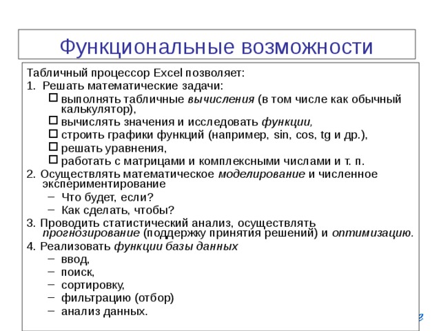 Функциональные возможности EXCEL  Табличный процессор Excel позволяет: Решать математические задачи: выполнять табличные вычисления (в том числе как обычный калькулятор), вычислять значения и исследовать функции,  строить графики функций (например, sin , cos , tg и др.), решать уравнения, работать с матрицами и комплексными числами и т. п. выполнять табличные вычисления (в том числе как обычный калькулятор), вычислять значения и исследовать функции,  строить графики функций (например, sin , cos , tg и др.), решать уравнения, работать с матрицами и комплексными числами и т. п. 2. Осуществлять математическое моделирование и численное экспериментирование Что будет, если? Как сделать, чтобы? Что будет, если? Как сделать, чтобы? 3. Проводить статистический анализ, осуществлять прогнозирование (поддержку принятия решений) и оптимизацию. 4. Реализовать функции базы данных ввод, поиск, сортировку, фильтрацию (отбор) анализ данных. ввод, поиск, сортировку, фильтрацию (отбор) анализ данных. 