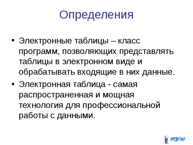 Определения Электронные таблицы – класс программ, позволяющих представлять таблицы в электронном виде и обрабатывать входящие в них данные. Электронная таблица - самая распространенная и мощная технология для профессиональной работы с данными. 