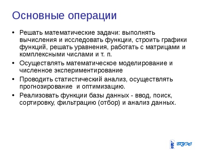 Основные операции  Решать математические задачи: выполнять вычисления и исследовать функции, строить графики функций, решать уравнения, работать с матрицами и комплексными числами и т. п. Осуществлять математическое моделирование и численное экспериментирование Проводить статистический анализ, осуществлять прогнозирование и оптимизацию. Реализовать функции базы данных - ввод, поиск, сортировку, фильтрацию (отбор) и анализ данных. 