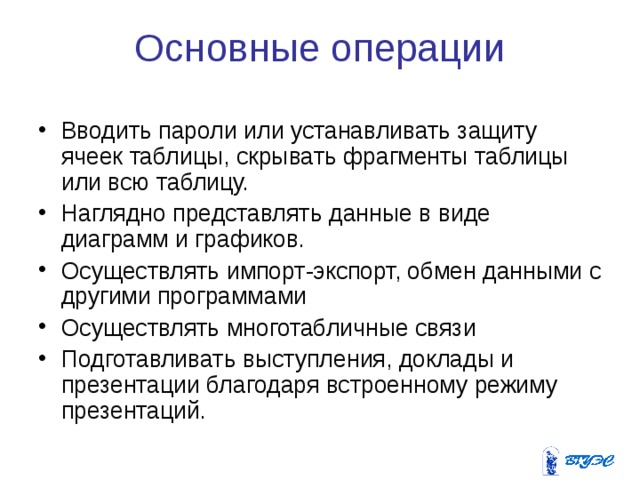 Основные операции Вводить пароли или устанавливать защиту ячеек таблицы, скрывать фрагменты таблицы или всю таблицу. Наглядно представлять данные в виде диаграмм и графиков. Осуществлять импорт-экспорт, обмен данными с другими программами Осуществлять многотабличные связи Подготавливать выступления, доклады и презентации благодаря встроенному режиму презентаций.   
