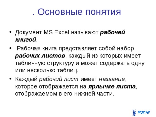 . Основные понятия Документ MS Excel называют рабочей книгой .  Рабочая книга представляет собой набор рабочих листов , каждый из которых имеет табличную структуру и может содержать одну или несколько таблиц. Каждый рабочий лист имеет название , которое отображается на ярлычке листа , отображаемом в его нижней части. 
