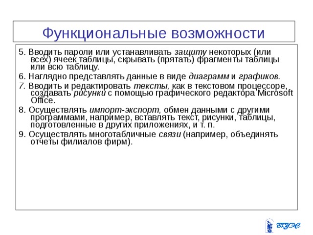Функциональные возможности EXCEL  5. Вводить пароли или устанавливать защиту некоторых (или всех) ячеек таблицы, скрывать (прятать) фрагменты таблицы или всю таблицу. 6. Наглядно представлять данные в виде диаграмм и графиков. 7. Вводить и редактировать тексты, как в текстовом процессоре, создавать рисунки с помощью графического редактора Microsoft Office . 8. Осуществлять импорт-экспорт, обмен данными с другими программами, например, вставлять текст, рисунки, таблицы, подготовленные в других приложениях, и т. п. 9. Осуществлять многотабличные связи (например, объединять отчеты филиалов фирм). 