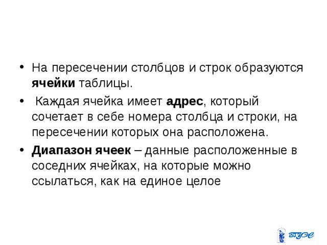На пересечении столбцов и строк образуются ячейки таблицы.  Каждая ячейка имеет адрес , который сочетает в себе номера столбца и строки, на пересечении которых она расположена. Диапазон ячеек – данные расположенные в соседних ячейках, на которые можно ссылаться, как на единое целое  