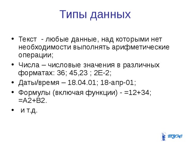 Типы данных Текст - любые данные, над которыми нет необходимости выполнять арифметические операции; Числа – числовые значения в различных форматах: 36; 45,23 ; 2Е-2; Даты/время – 18.04.01; 18-апр-01; Формулы (включая функции) - =12+34; =А2+В2.  и т.д.  