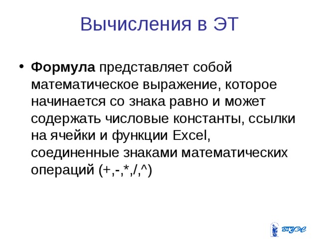 Вычисления в ЭТ Формула  представляет собой математическое выражение, которое начинается со знака равно и может содержать числовые константы, ссылки на ячейки и функции Excel , соединенные знаками математических операций (+,-,*,/,^) 