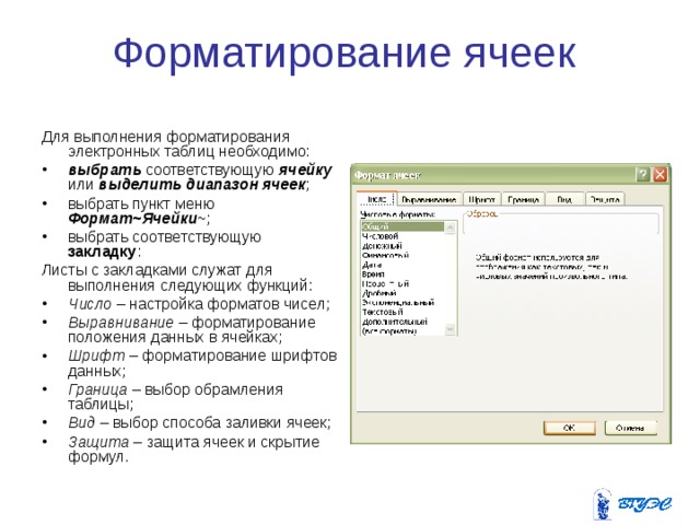 Форматирование ячеек Для выполнения форматирования электронных таблиц необходимо: выбрать соответствующую ячейку или выделить диапазон ячеек ; выбрать пункт меню Формат~Ячейки ~; выбрать соответствующую закладку : Листы с закладками служат для выполнения следующих функций: Число – настройка форматов чисел; Выравнивание – форматирование положения данных в ячейках; Шрифт – форматирование шрифтов данных; Граница – выбор обрамления таблицы; Вид – выбор способа заливки ячеек; Защита – защита ячеек и скрытие формул. 