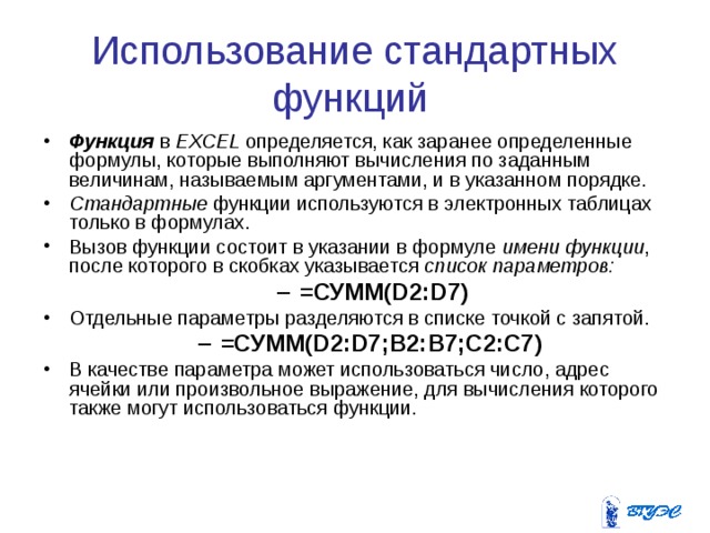 Использование стандартных функций Функция в EXCEL определяется, как заранее определенные формулы, которые выполняют вычисления по заданным величинам, называемым аргументами, и в указанном порядке. Стандартные функции используются в электронных таблицах только в формулах. Вызов функции состоит в указании в формуле имени функции , после которого в скобках указывается список параметров:  =СУММ(D2:D7) =СУММ(D2:D7) Отдельные параметры разделяются в списке точкой с запятой. =СУММ(D2:D7;B2:B7;C2:C7)  =СУММ(D2:D7;B2:B7;C2:C7)  В качестве параметра может использоваться число, адрес ячейки или произвольное выражение, для вычисления которого также могут использоваться функции. 