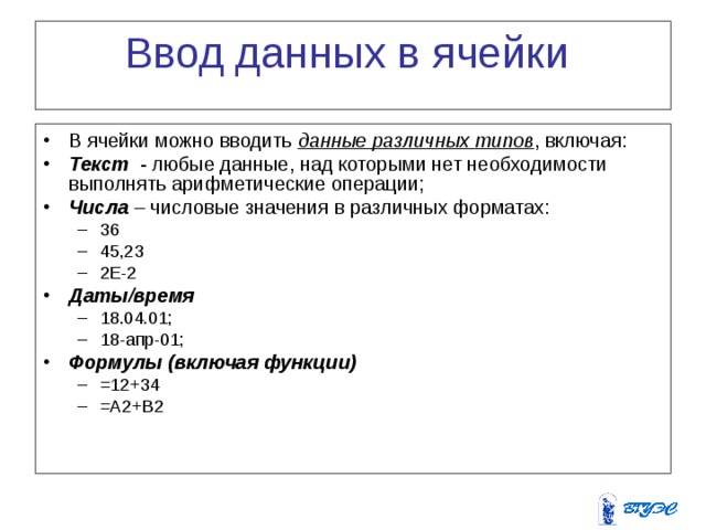Ввод данных в ячейки В ячейки можно вводить данные различных типов , включая: Текст - любые данные, над которыми нет необходимости выполнять арифметические операции; Числа – числовые значения в различных форматах: 36 45,23 2Е-2 36 45,23 2Е-2 Даты/время  18.04.01; 18-апр-01; 18.04.01; 18-апр-01; Формулы (включая функции)  =12+34 =А2+В2 =12+34 =А2+В2 
