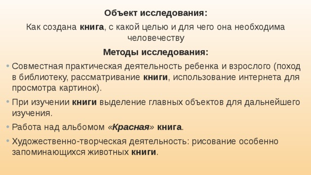 Объект исследования: Как создана книга , с какой целью и для чего она необходима человечеству Методы исследования: Совместная практическая деятельность ребенка и взрослого (поход в библиотеку, рассматривание книги , использование интернета для просмотра картинок). При изучении книги выделение главных объектов для дальнейшего изучения. Работа над альбомом « Красная »  книга . Художественно-творческая деятельность: рисование особенно запоминающихся животных книги . 