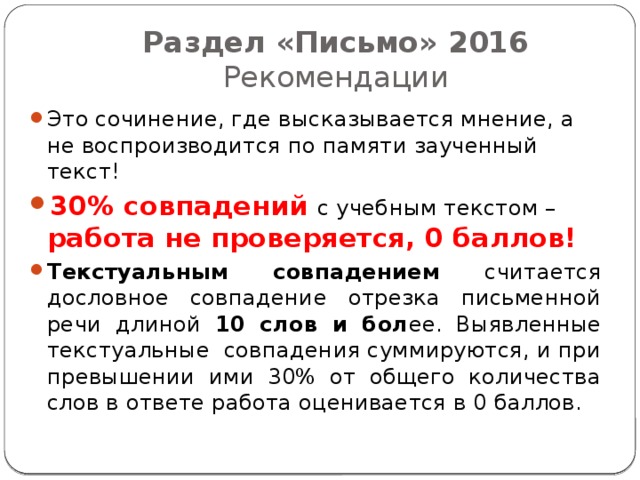 Раздел «Письмо» 2016  Рекомендации Это сочинение, где высказывается мнение, а не воспроизводится по памяти заученный текст! 30% совпадений с учебным текстом – работа не проверяется, 0 баллов! Текстуальным совпадением считается дословное совпадение отрезка письменной речи длиной 10 слов и бол ее. Выявленные текстуальные совпадения суммируются, и при превышении ими 30% от общего количества слов в ответе работа оценивается в 0 баллов. 